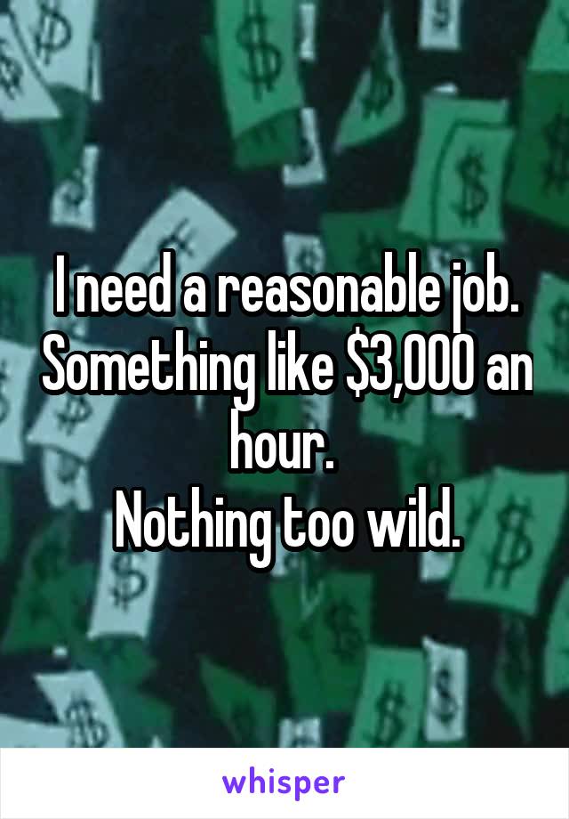 I need a reasonable job. Something like $3,000 an hour. 
Nothing too wild.