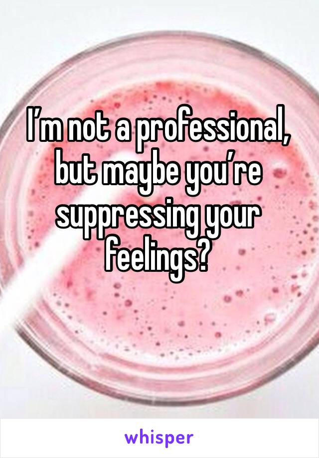I’m not a professional, but maybe you’re suppressing your feelings? 