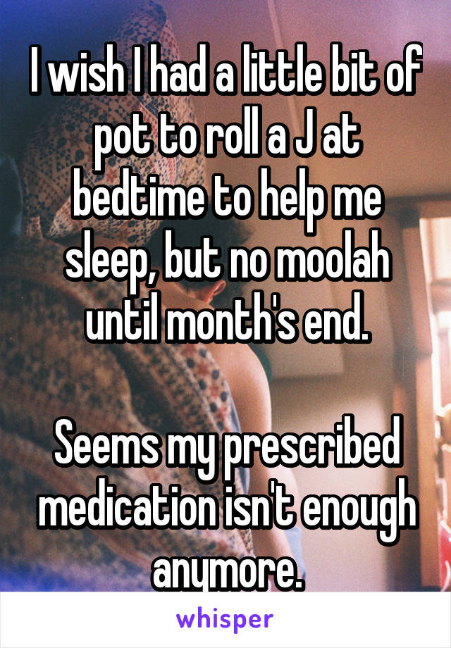 I wish I had a little bit of pot to roll a J at bedtime to help me sleep, but no moolah until month's end.

Seems my prescribed medication isn't enough anymore.