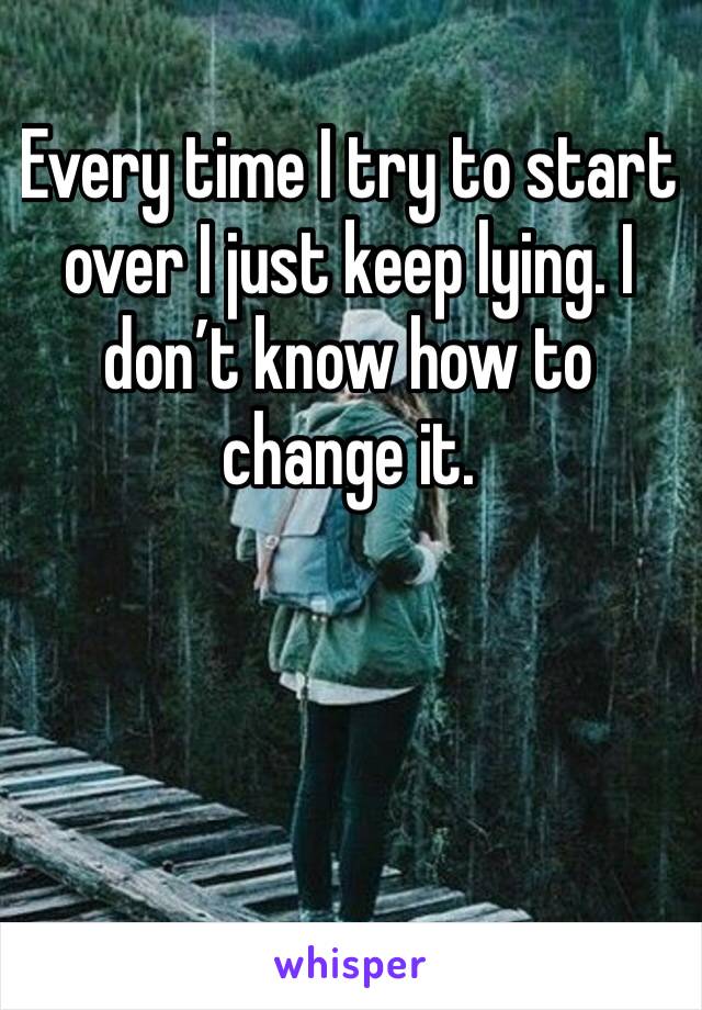 Every time I try to start over I just keep lying. I don’t know how to change it. 
