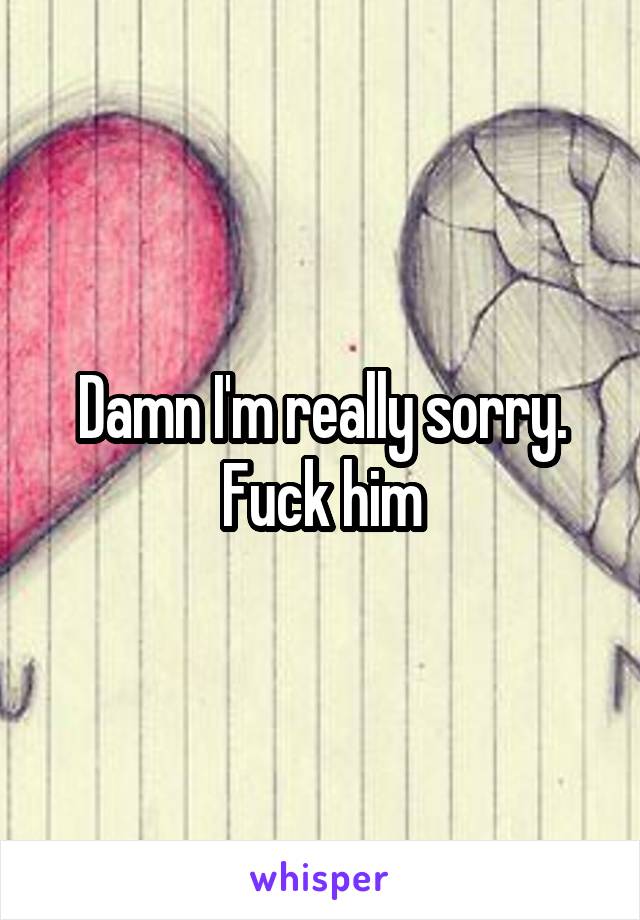 Damn I'm really sorry. Fuck him