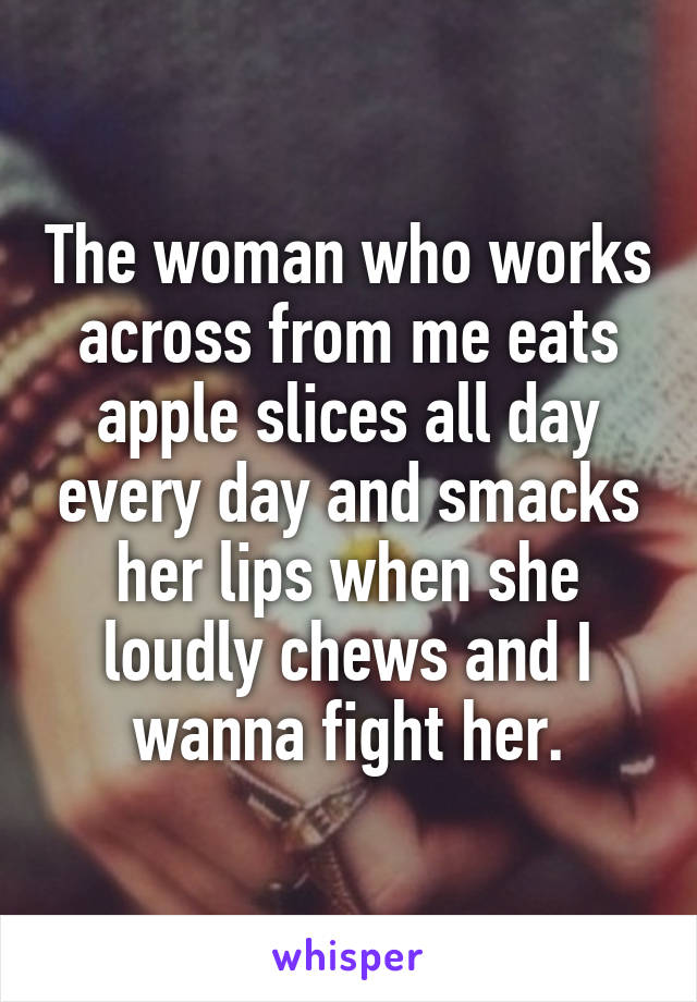The woman who works across from me eats apple slices all day every day and smacks her lips when she loudly chews and I wanna fight her.