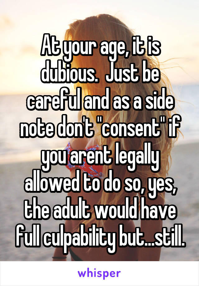 At your age, it is dubious.  Just be careful and as a side note don't "consent" if you arent legally allowed to do so, yes, the adult would have full culpability but...still.