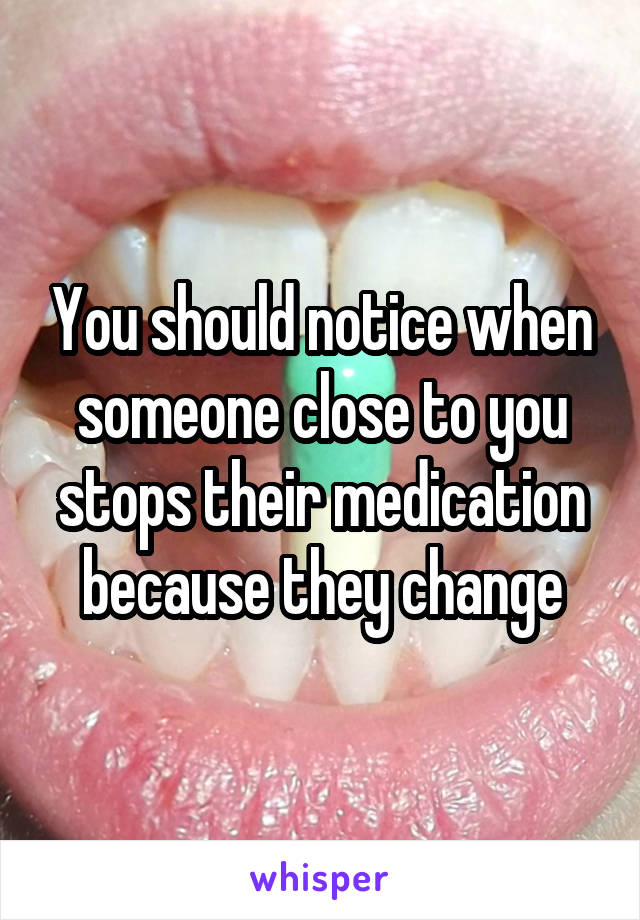 You should notice when someone close to you stops their medication because they change