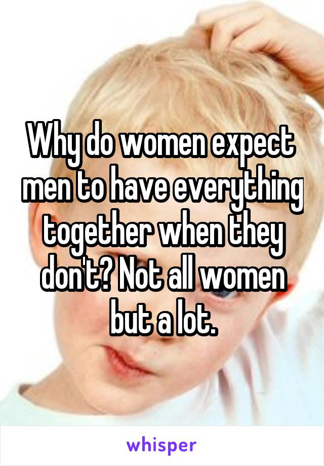 Why do women expect  men to have everything together when they don't? Not all women but a lot.