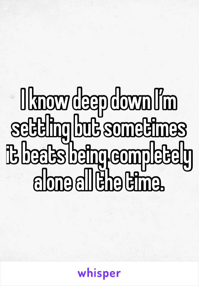 I know deep down I’m settling but sometimes it beats being completely alone all the time. 