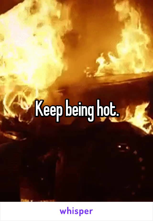 Keep being hot.