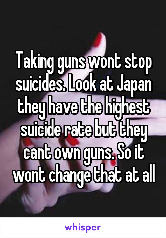 Taking guns wont stop suicides. Look at Japan they have the highest suicide rate but they cant own guns. So it wont change that at all