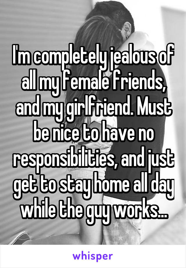 I'm completely jealous of all my female friends, and my girlfriend. Must be nice to have no responsibilities, and just get to stay home all day while the guy works...