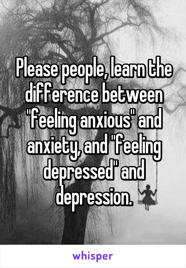 Please people, learn the difference between "feeling anxious" and anxiety, and "feeling depressed" and depression.