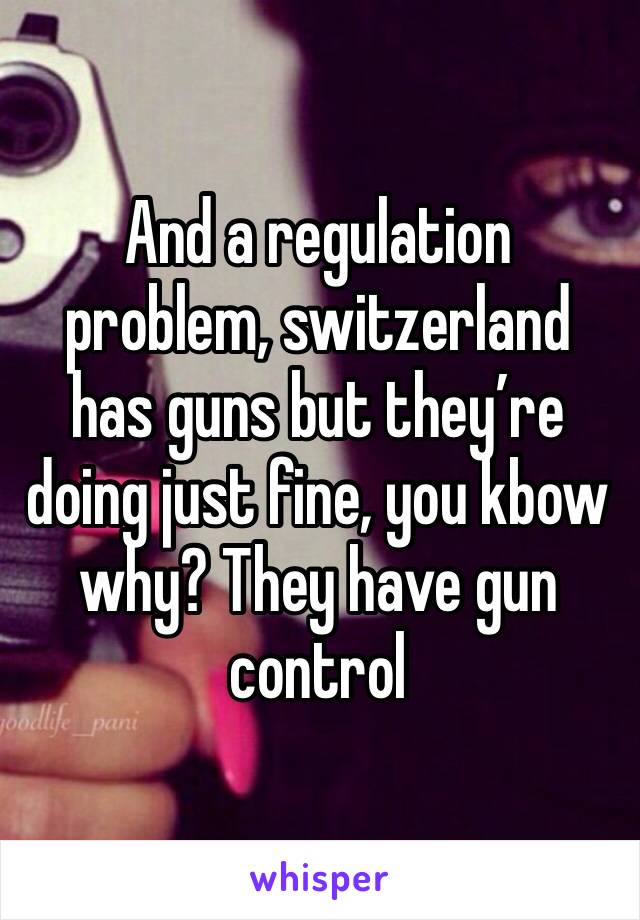 And a regulation problem, switzerland has guns but they’re doing just fine, you kbow why? They have gun control