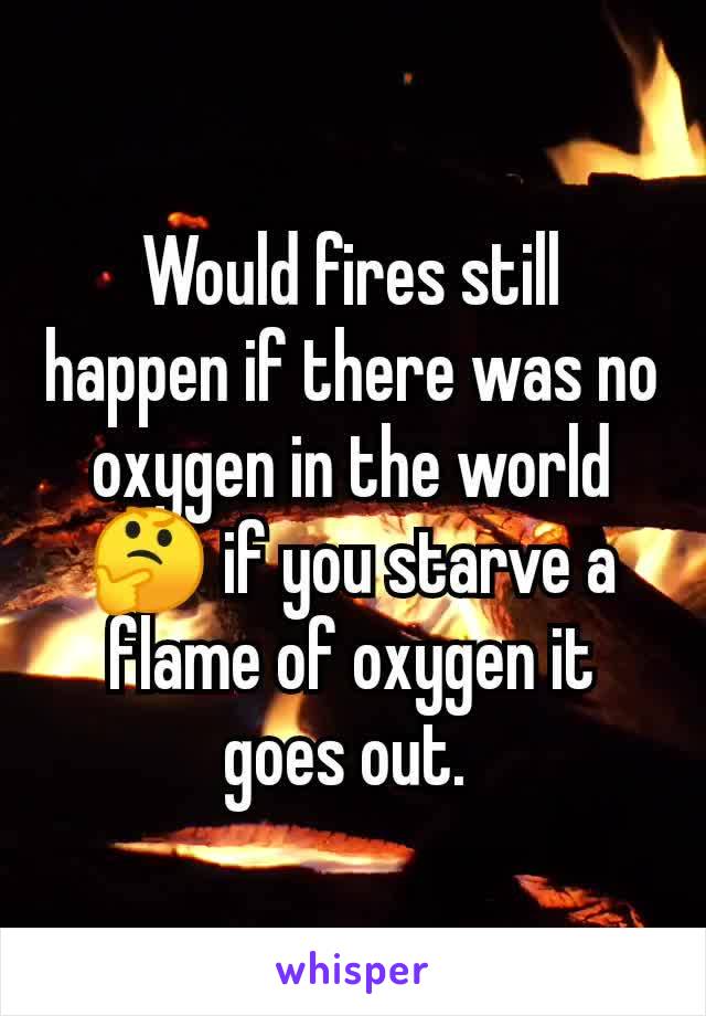 Would fires still happen if there was no oxygen in the world 🤔 if you starve a flame of oxygen it goes out. 