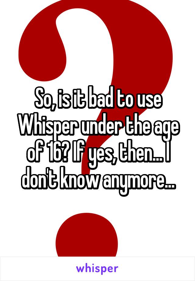 So, is it bad to use Whisper under the age of 16? If yes, then... I don't know anymore...