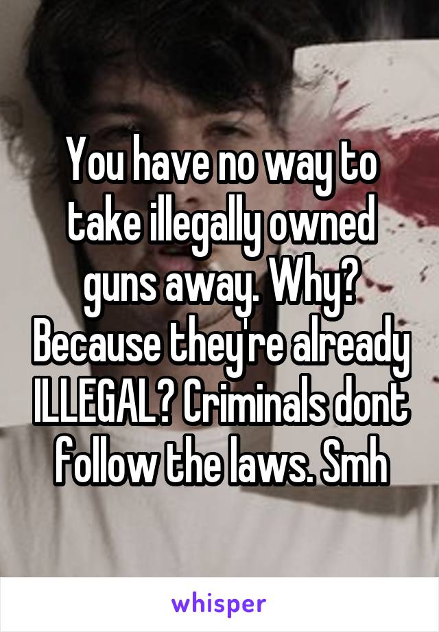 You have no way to take illegally owned guns away. Why? Because they're already ILLEGAL? Criminals dont follow the laws. Smh