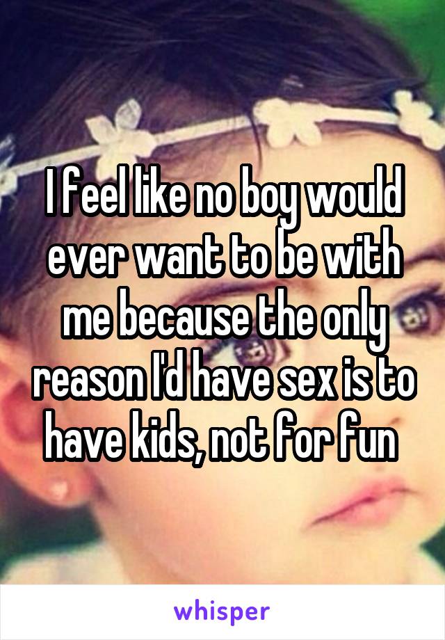 I feel like no boy would ever want to be with me because the only reason I'd have sex is to have kids, not for fun 