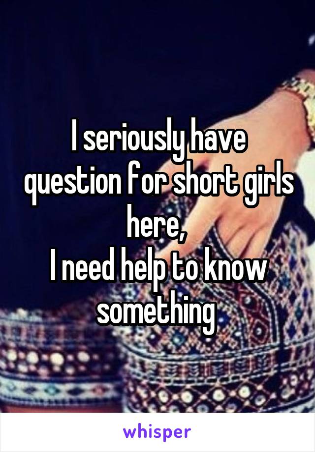 I seriously have question for short girls here, 
I need help to know something 