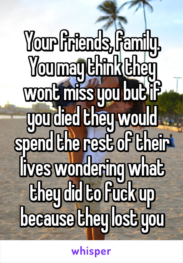 Your friends, family. You may think they wont miss you but if you died they would spend the rest of their lives wondering what they did to fuck up because they lost you