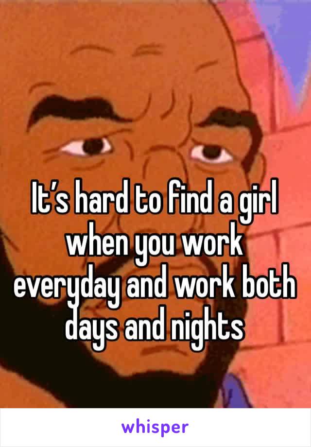 It’s hard to find a girl when you work everyday and work both days and nights
