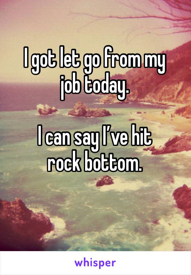 I got let go from my job today. 

I can say I’ve hit rock bottom. 