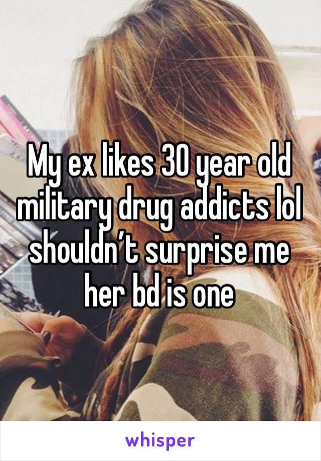 My ex likes 30 year old military drug addicts lol shouldn’t surprise me her bd is one