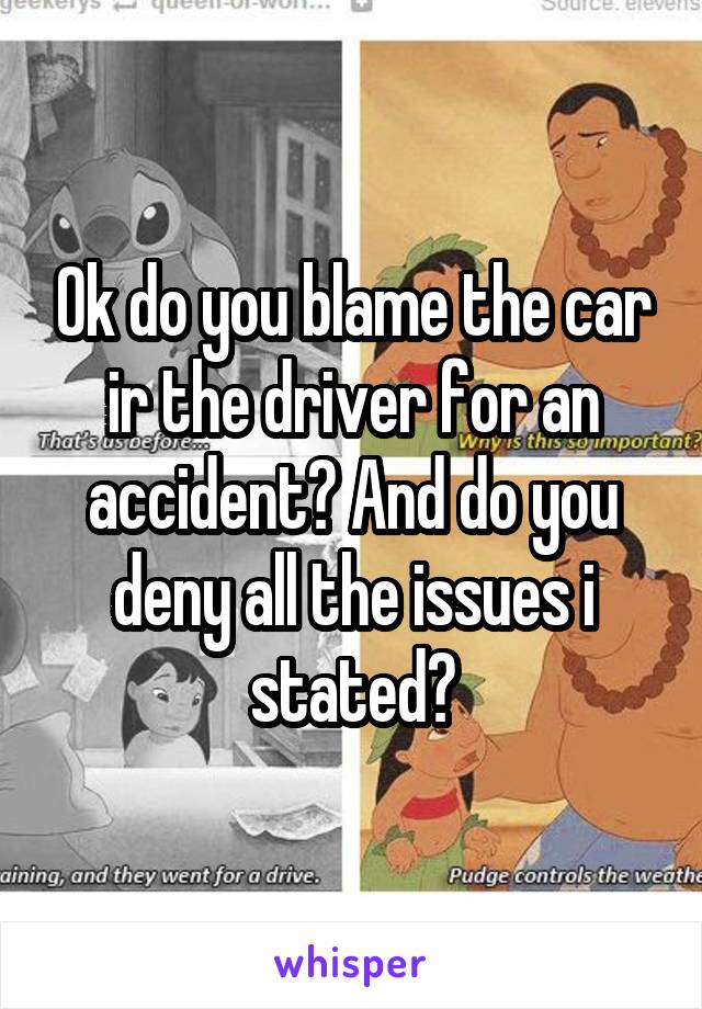 Ok do you blame the car ir the driver for an accident? And do you deny all the issues i stated?