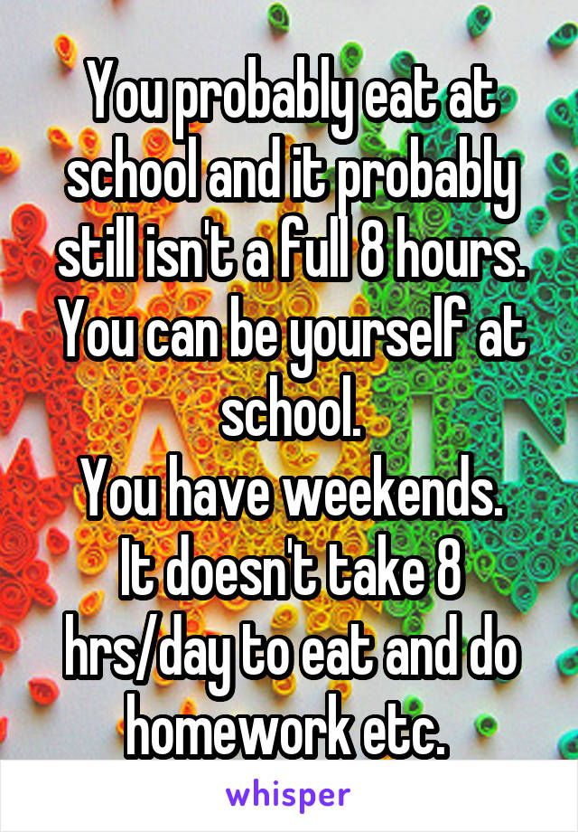 You probably eat at school and it probably still isn't a full 8 hours.
You can be yourself at school.
You have weekends.
It doesn't take 8 hrs/day to eat and do homework etc. 