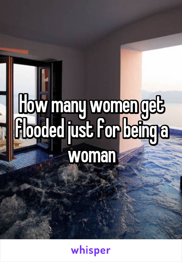How many women get flooded just for being a woman