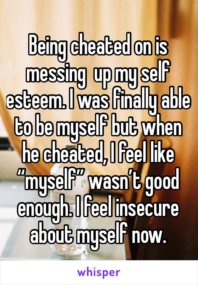 Being cheated on is messing  up my self esteem. I was finally able to be myself but when he cheated, I feel like “myself” wasn’t good enough. I feel insecure about myself now. 