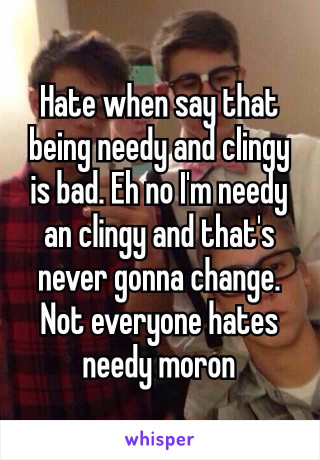 Hate when say that being needy and clingy is bad. Eh no I'm needy an clingy and that's never gonna change. Not everyone​ hates needy moron