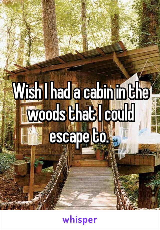 Wish I had a cabin in the woods that I could escape to. 