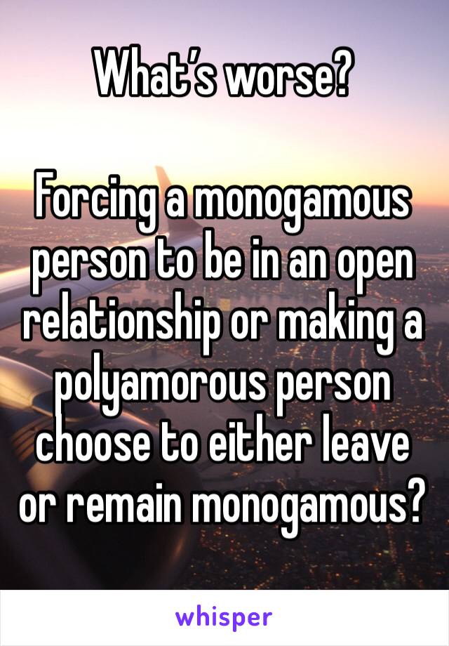 What’s worse? 

Forcing a monogamous person to be in an open relationship or making a polyamorous person choose to either leave or remain monogamous? 