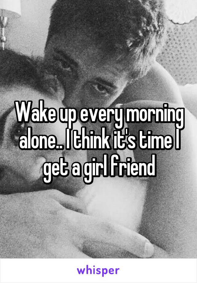 Wake up every morning alone.. I think it's time I get a girl friend