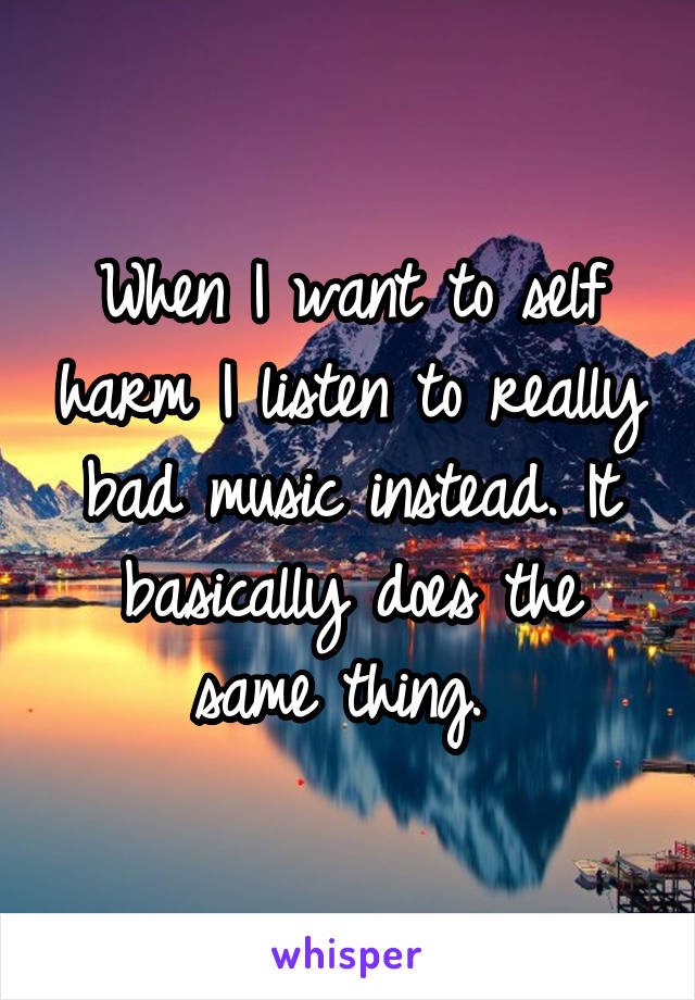 When I want to self harm I listen to really bad music instead. It basically does the same thing. 