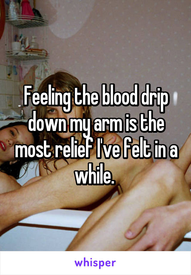 Feeling the blood drip down my arm is the most relief I've felt in a while. 