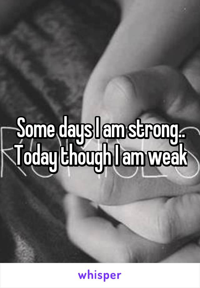 Some days I am strong.. Today though I am weak