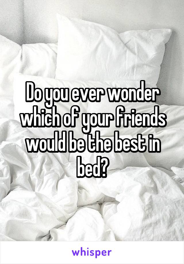 Do you ever wonder which of your friends would be the best in bed?