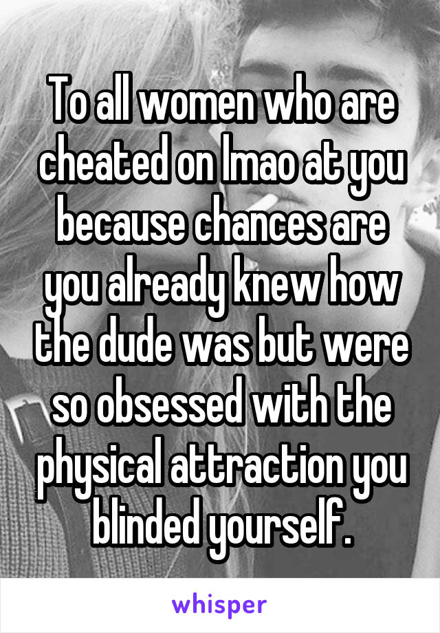 To all women who are cheated on lmao at you because chances are you already knew how the dude was but were so obsessed with the physical attraction you blinded yourself.