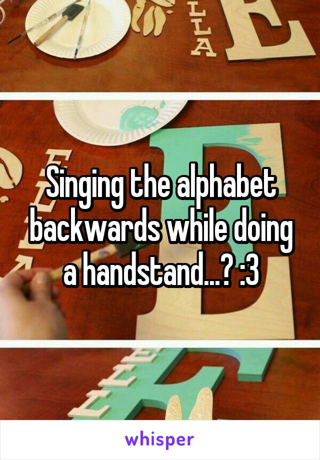 Singing the alphabet backwards while doing a handstand...? :3