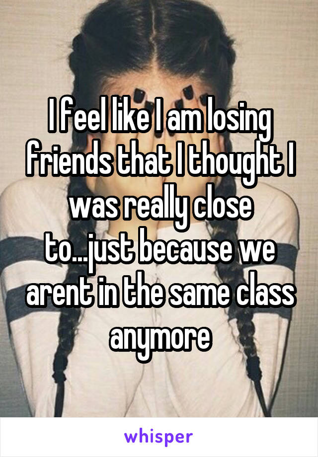 I feel like I am losing friends that I thought I was really close to...just because we arent in the same class anymore