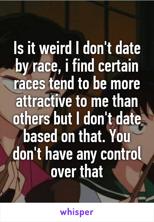 Is it weird I don't date by race, i find certain races tend to be more attractive to me than others but I don't date based on that. You don't have any control over that
