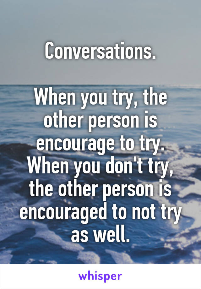 Conversations.

When you try, the other person is encourage to try.
When you don't try, the other person is encouraged to not try as well.
