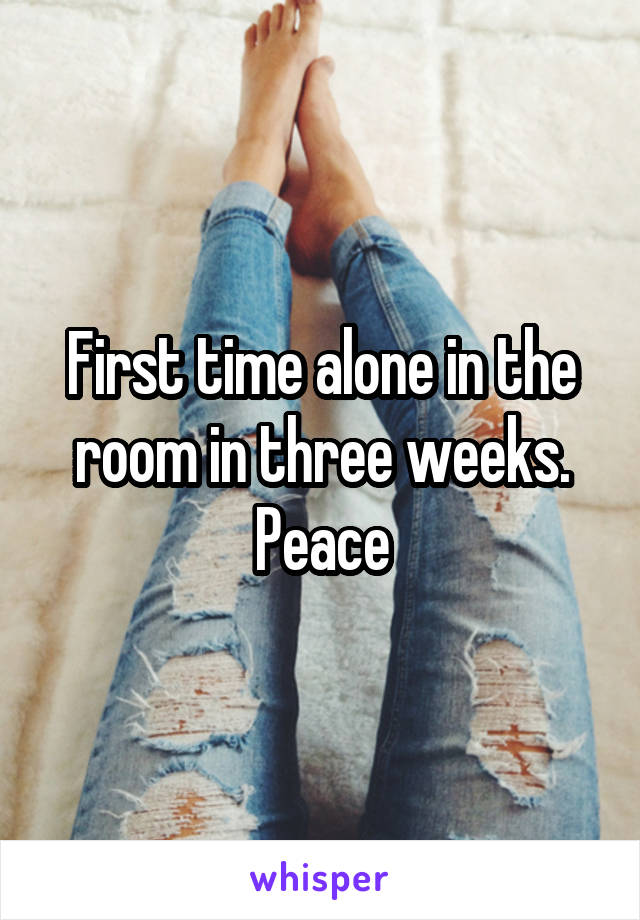 First time alone in the room in three weeks. Peace