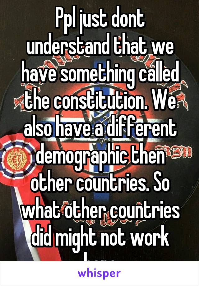 Ppl just dont understand that we have something called the constitution. We also have a different demographic then other countries. So what other countries did might not work here
