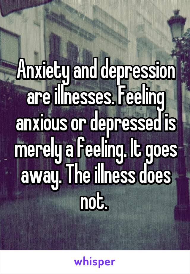 Anxiety and depression are illnesses. Feeling anxious or depressed is merely a feeling. It goes away. The illness does not. 