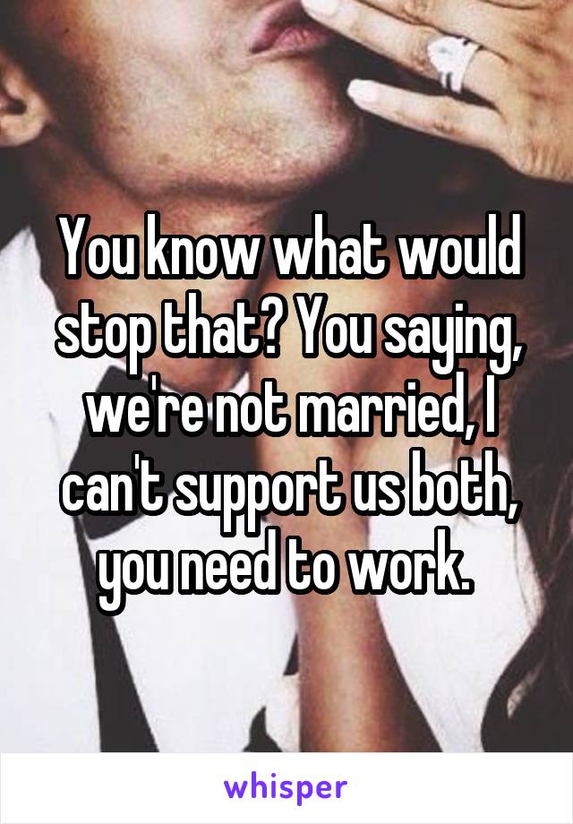 You know what would stop that? You saying, we're not married, I can't support us both, you need to work. 