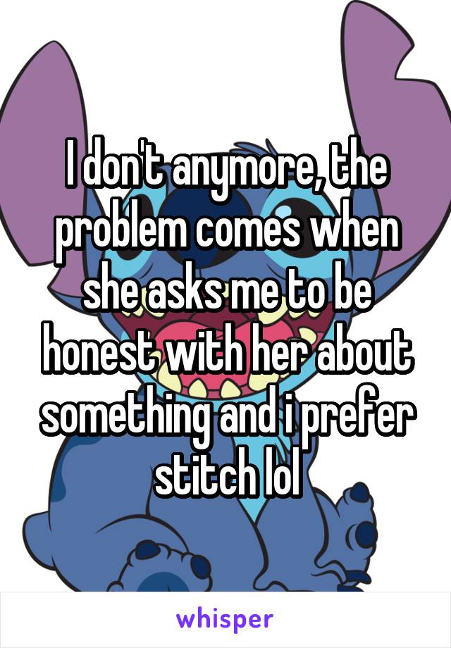 I don't anymore, the problem comes when she asks me to be honest with her about something and i prefer stitch lol