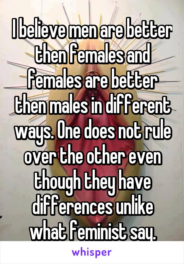 I believe men are better then females and females are better then males in different ways. One does not rule over the other even though they have differences unlike what feminist say.