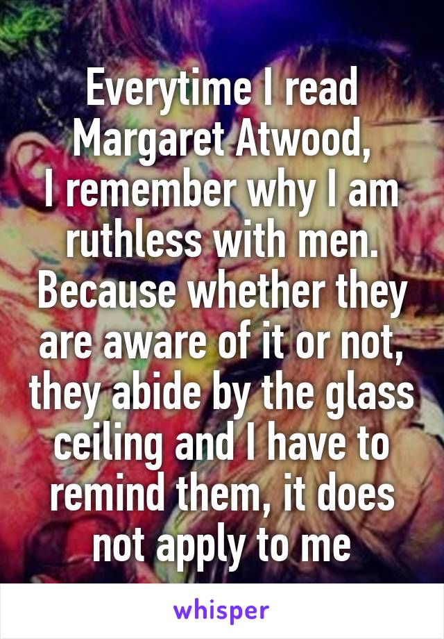 Everytime I read Margaret Atwood,
I remember why I am ruthless with men. Because whether they are aware of it or not, they abide by the glass ceiling and I have to remind them, it does not apply to me