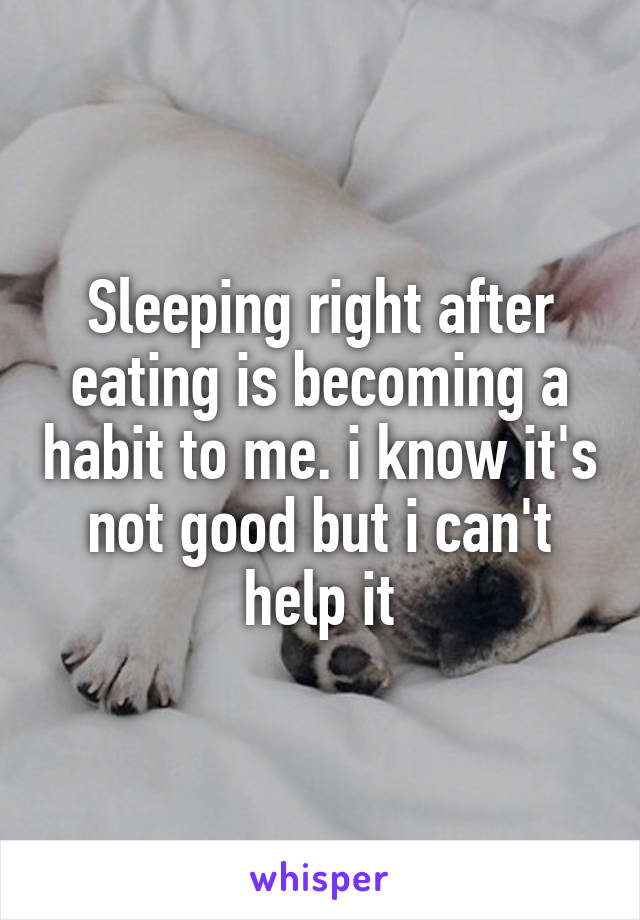 Sleeping right after eating is becoming a habit to me. i know it's not good but i can't help it