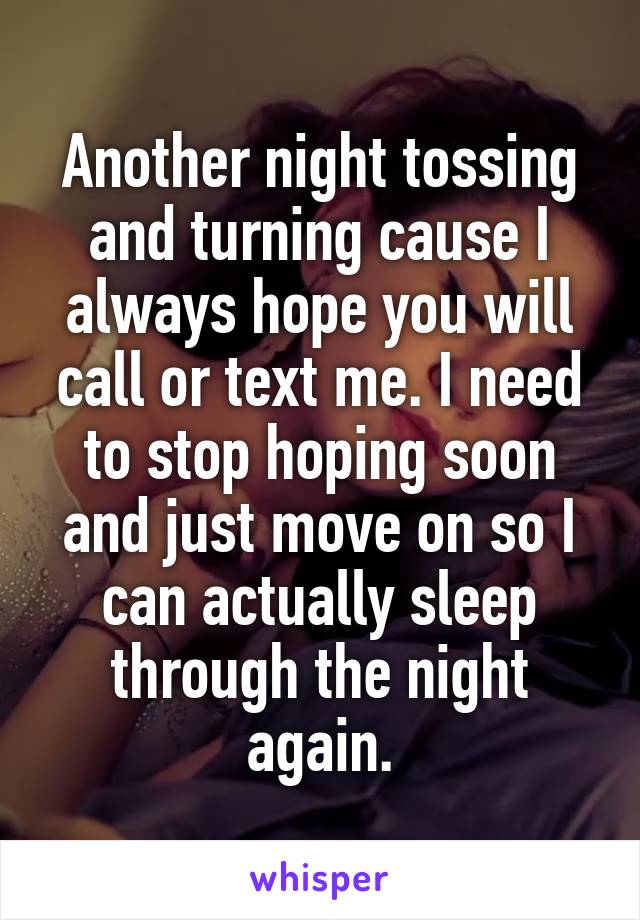 Another night tossing and turning cause I always hope you will call or text me. I need to stop hoping soon and just move on so I can actually sleep through the night again.